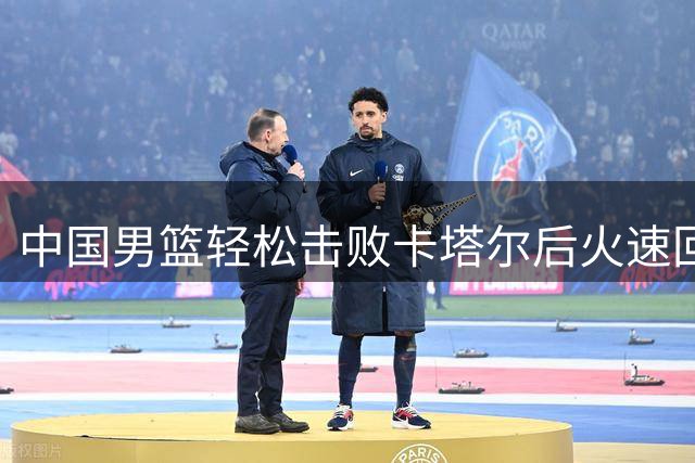 中国男篮轻松击败卡塔尔后火速回国 备战小组头名球队迎来新挑战
