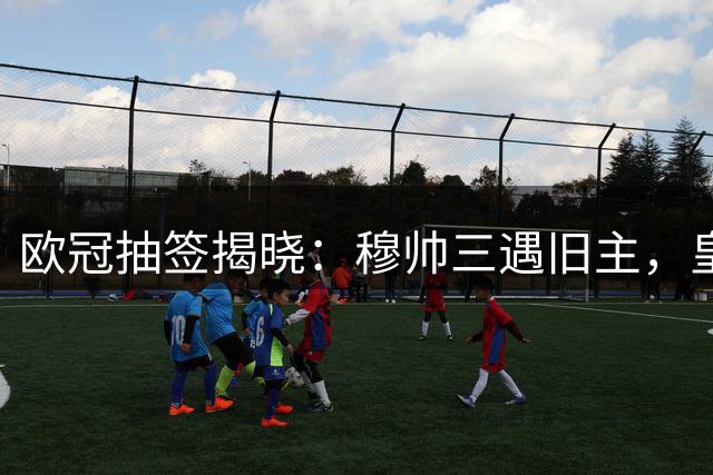 欧冠抽签揭晓：穆帅三遇旧主，皇马比赛看点十足